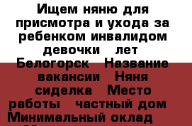 Ищем няню для присмотра и ухода за ребенком-инвалидом девочки 5 лет. Белогорск › Название вакансии ­ Няня/сиделка › Место работы ­ частный дом › Минимальный оклад ­ 400 › Максимальный оклад ­ 500 › Возраст от ­ 20 › Возраст до ­ 60 - Крым, Белогорск Работа » Вакансии   
